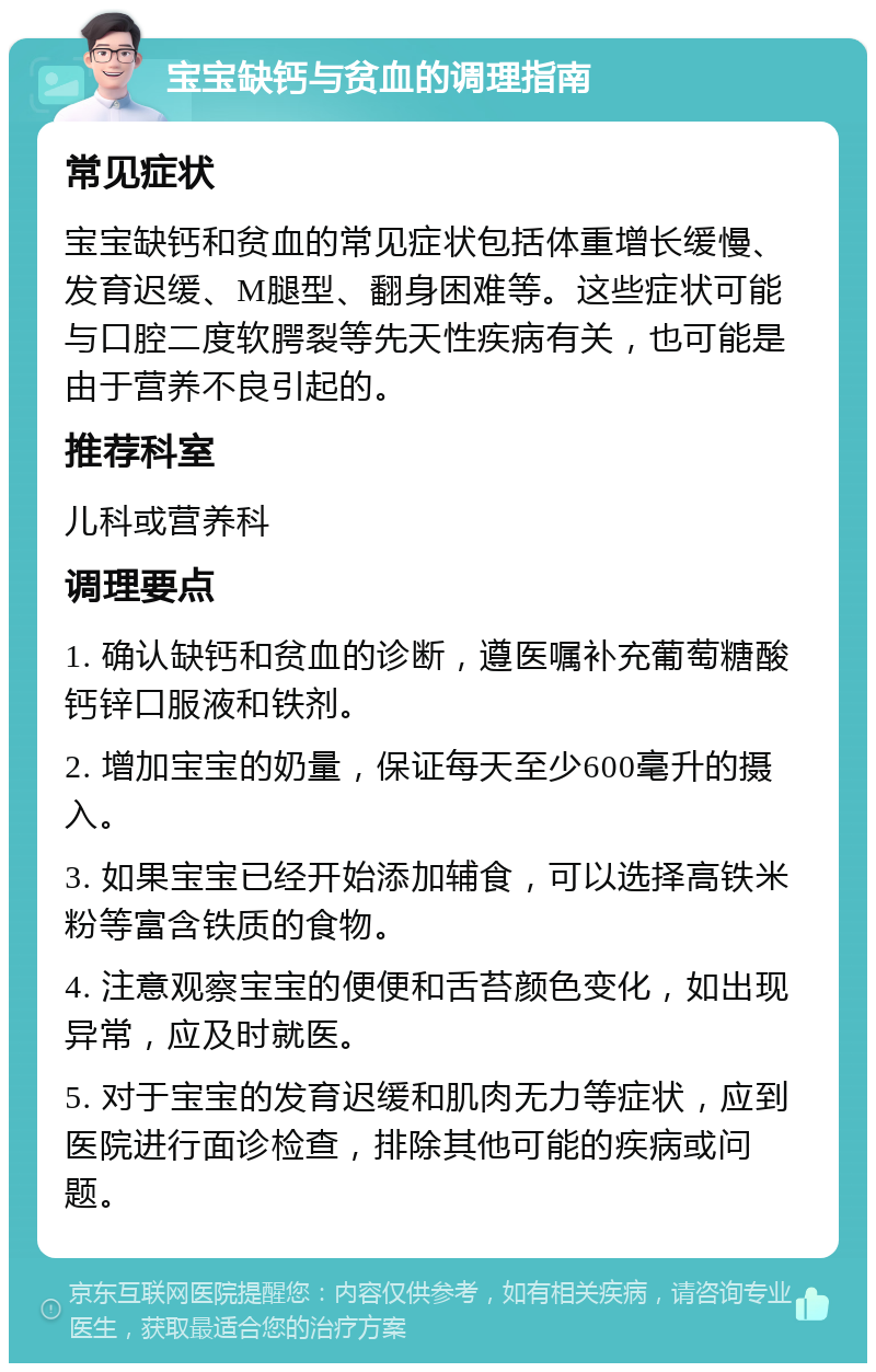 宝宝缺钙与贫血的调理指南 常见症状 宝宝缺钙和贫血的常见症状包括体重增长缓慢、发育迟缓、M腿型、翻身困难等。这些症状可能与口腔二度软腭裂等先天性疾病有关，也可能是由于营养不良引起的。 推荐科室 儿科或营养科 调理要点 1. 确认缺钙和贫血的诊断，遵医嘱补充葡萄糖酸钙锌口服液和铁剂。 2. 增加宝宝的奶量，保证每天至少600毫升的摄入。 3. 如果宝宝已经开始添加辅食，可以选择高铁米粉等富含铁质的食物。 4. 注意观察宝宝的便便和舌苔颜色变化，如出现异常，应及时就医。 5. 对于宝宝的发育迟缓和肌肉无力等症状，应到医院进行面诊检查，排除其他可能的疾病或问题。