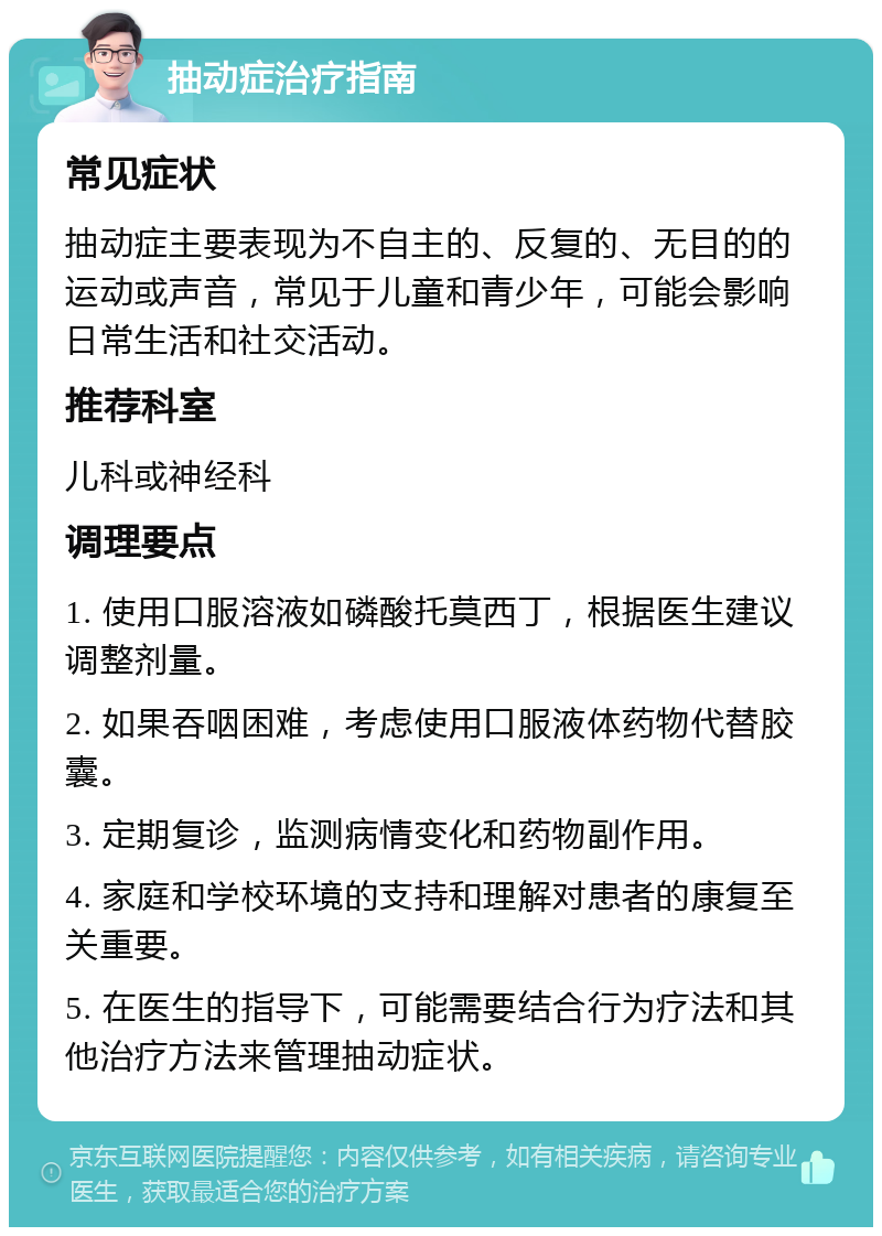 抽动症治疗指南 常见症状 抽动症主要表现为不自主的、反复的、无目的的运动或声音，常见于儿童和青少年，可能会影响日常生活和社交活动。 推荐科室 儿科或神经科 调理要点 1. 使用口服溶液如磷酸托莫西丁，根据医生建议调整剂量。 2. 如果吞咽困难，考虑使用口服液体药物代替胶囊。 3. 定期复诊，监测病情变化和药物副作用。 4. 家庭和学校环境的支持和理解对患者的康复至关重要。 5. 在医生的指导下，可能需要结合行为疗法和其他治疗方法来管理抽动症状。