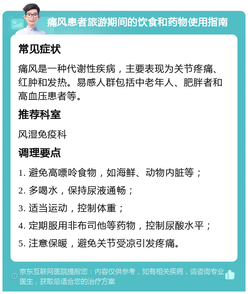 痛风患者旅游期间的饮食和药物使用指南 常见症状 痛风是一种代谢性疾病，主要表现为关节疼痛、红肿和发热。易感人群包括中老年人、肥胖者和高血压患者等。 推荐科室 风湿免疫科 调理要点 1. 避免高嘌呤食物，如海鲜、动物内脏等； 2. 多喝水，保持尿液通畅； 3. 适当运动，控制体重； 4. 定期服用非布司他等药物，控制尿酸水平； 5. 注意保暖，避免关节受凉引发疼痛。