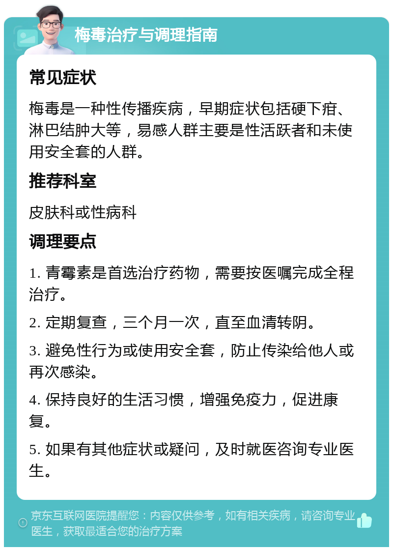 梅毒治疗与调理指南 常见症状 梅毒是一种性传播疾病，早期症状包括硬下疳、淋巴结肿大等，易感人群主要是性活跃者和未使用安全套的人群。 推荐科室 皮肤科或性病科 调理要点 1. 青霉素是首选治疗药物，需要按医嘱完成全程治疗。 2. 定期复查，三个月一次，直至血清转阴。 3. 避免性行为或使用安全套，防止传染给他人或再次感染。 4. 保持良好的生活习惯，增强免疫力，促进康复。 5. 如果有其他症状或疑问，及时就医咨询专业医生。