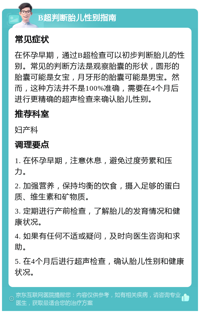 B超判断胎儿性别指南 常见症状 在怀孕早期，通过B超检查可以初步判断胎儿的性别。常见的判断方法是观察胎囊的形状，圆形的胎囊可能是女宝，月牙形的胎囊可能是男宝。然而，这种方法并不是100%准确，需要在4个月后进行更精确的超声检查来确认胎儿性别。 推荐科室 妇产科 调理要点 1. 在怀孕早期，注意休息，避免过度劳累和压力。 2. 加强营养，保持均衡的饮食，摄入足够的蛋白质、维生素和矿物质。 3. 定期进行产前检查，了解胎儿的发育情况和健康状况。 4. 如果有任何不适或疑问，及时向医生咨询和求助。 5. 在4个月后进行超声检查，确认胎儿性别和健康状况。