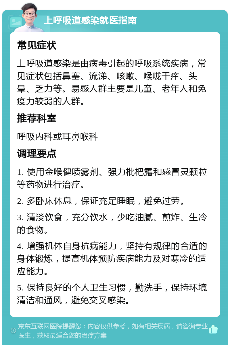 上呼吸道感染就医指南 常见症状 上呼吸道感染是由病毒引起的呼吸系统疾病，常见症状包括鼻塞、流涕、咳嗽、喉咙干痒、头晕、乏力等。易感人群主要是儿童、老年人和免疫力较弱的人群。 推荐科室 呼吸内科或耳鼻喉科 调理要点 1. 使用金喉健喷雾剂、强力枇杷露和感冒灵颗粒等药物进行治疗。 2. 多卧床休息，保证充足睡眠，避免过劳。 3. 清淡饮食，充分饮水，少吃油腻、煎炸、生冷的食物。 4. 增强机体自身抗病能力，坚持有规律的合适的身体锻炼，提高机体预防疾病能力及对寒冷的适应能力。 5. 保持良好的个人卫生习惯，勤洗手，保持环境清洁和通风，避免交叉感染。