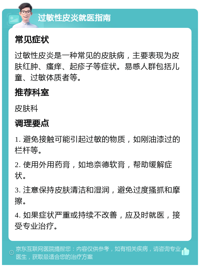 过敏性皮炎就医指南 常见症状 过敏性皮炎是一种常见的皮肤病，主要表现为皮肤红肿、瘙痒、起疹子等症状。易感人群包括儿童、过敏体质者等。 推荐科室 皮肤科 调理要点 1. 避免接触可能引起过敏的物质，如刚油漆过的栏杆等。 2. 使用外用药膏，如地奈德软膏，帮助缓解症状。 3. 注意保持皮肤清洁和湿润，避免过度搔抓和摩擦。 4. 如果症状严重或持续不改善，应及时就医，接受专业治疗。