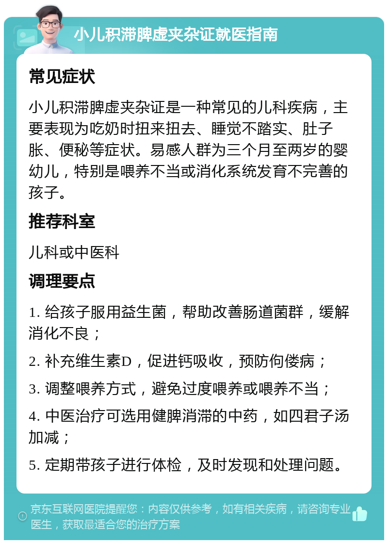 小儿积滞脾虚夹杂证就医指南 常见症状 小儿积滞脾虚夹杂证是一种常见的儿科疾病，主要表现为吃奶时扭来扭去、睡觉不踏实、肚子胀、便秘等症状。易感人群为三个月至两岁的婴幼儿，特别是喂养不当或消化系统发育不完善的孩子。 推荐科室 儿科或中医科 调理要点 1. 给孩子服用益生菌，帮助改善肠道菌群，缓解消化不良； 2. 补充维生素D，促进钙吸收，预防佝偻病； 3. 调整喂养方式，避免过度喂养或喂养不当； 4. 中医治疗可选用健脾消滞的中药，如四君子汤加减； 5. 定期带孩子进行体检，及时发现和处理问题。