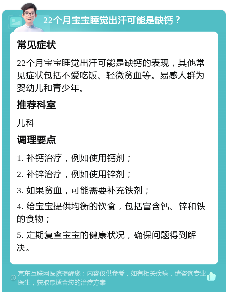 22个月宝宝睡觉出汗可能是缺钙？ 常见症状 22个月宝宝睡觉出汗可能是缺钙的表现，其他常见症状包括不爱吃饭、轻微贫血等。易感人群为婴幼儿和青少年。 推荐科室 儿科 调理要点 1. 补钙治疗，例如使用钙剂； 2. 补锌治疗，例如使用锌剂； 3. 如果贫血，可能需要补充铁剂； 4. 给宝宝提供均衡的饮食，包括富含钙、锌和铁的食物； 5. 定期复查宝宝的健康状况，确保问题得到解决。