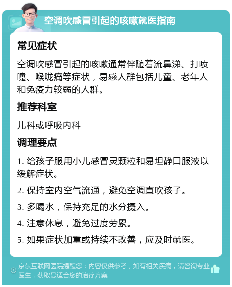 空调吹感冒引起的咳嗽就医指南 常见症状 空调吹感冒引起的咳嗽通常伴随着流鼻涕、打喷嚏、喉咙痛等症状，易感人群包括儿童、老年人和免疫力较弱的人群。 推荐科室 儿科或呼吸内科 调理要点 1. 给孩子服用小儿感冒灵颗粒和易坦静口服液以缓解症状。 2. 保持室内空气流通，避免空调直吹孩子。 3. 多喝水，保持充足的水分摄入。 4. 注意休息，避免过度劳累。 5. 如果症状加重或持续不改善，应及时就医。