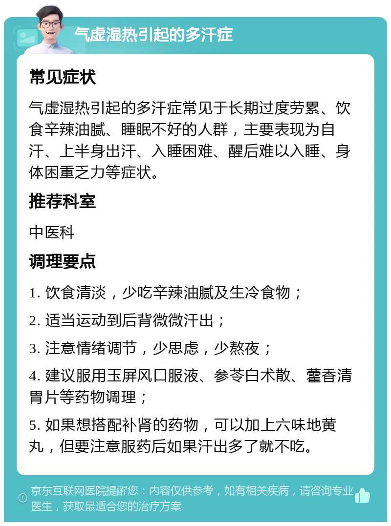 气虚湿热引起的多汗症 常见症状 气虚湿热引起的多汗症常见于长期过度劳累、饮食辛辣油腻、睡眠不好的人群，主要表现为自汗、上半身出汗、入睡困难、醒后难以入睡、身体困重乏力等症状。 推荐科室 中医科 调理要点 1. 饮食清淡，少吃辛辣油腻及生冷食物； 2. 适当运动到后背微微汗出； 3. 注意情绪调节，少思虑，少熬夜； 4. 建议服用玉屏风口服液、参苓白术散、藿香清胃片等药物调理； 5. 如果想搭配补肾的药物，可以加上六味地黄丸，但要注意服药后如果汗出多了就不吃。