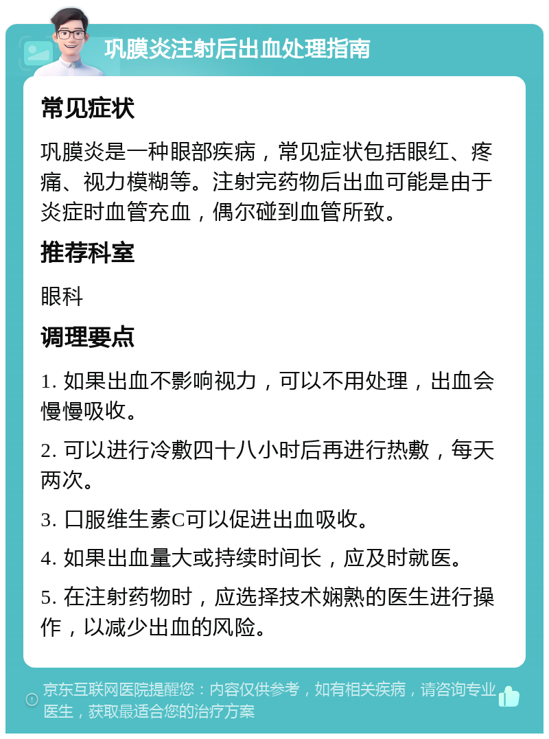 巩膜炎注射后出血处理指南 常见症状 巩膜炎是一种眼部疾病，常见症状包括眼红、疼痛、视力模糊等。注射完药物后出血可能是由于炎症时血管充血，偶尔碰到血管所致。 推荐科室 眼科 调理要点 1. 如果出血不影响视力，可以不用处理，出血会慢慢吸收。 2. 可以进行冷敷四十八小时后再进行热敷，每天两次。 3. 口服维生素C可以促进出血吸收。 4. 如果出血量大或持续时间长，应及时就医。 5. 在注射药物时，应选择技术娴熟的医生进行操作，以减少出血的风险。