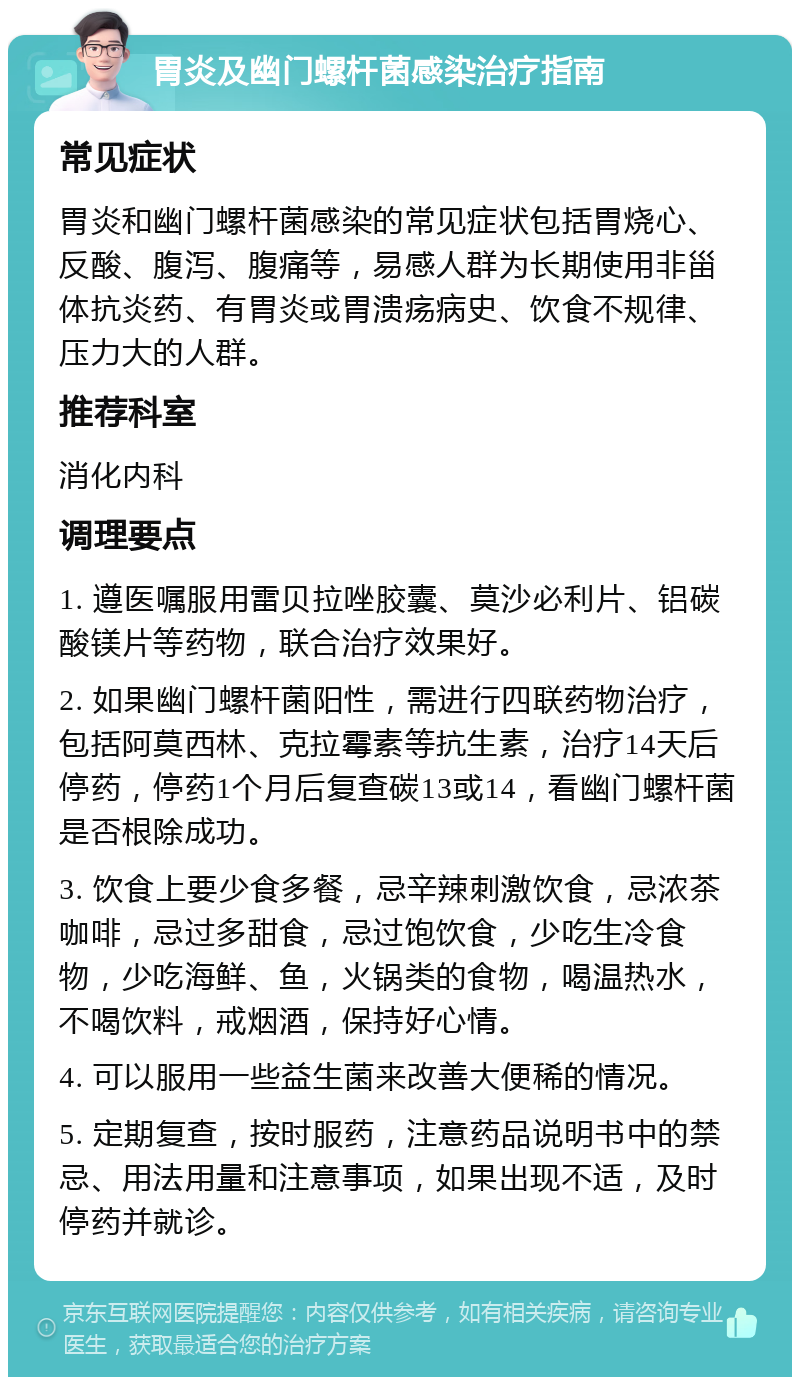 胃炎及幽门螺杆菌感染治疗指南 常见症状 胃炎和幽门螺杆菌感染的常见症状包括胃烧心、反酸、腹泻、腹痛等，易感人群为长期使用非甾体抗炎药、有胃炎或胃溃疡病史、饮食不规律、压力大的人群。 推荐科室 消化内科 调理要点 1. 遵医嘱服用雷贝拉唑胶囊、莫沙必利片、铝碳酸镁片等药物，联合治疗效果好。 2. 如果幽门螺杆菌阳性，需进行四联药物治疗，包括阿莫西林、克拉霉素等抗生素，治疗14天后停药，停药1个月后复查碳13或14，看幽门螺杆菌是否根除成功。 3. 饮食上要少食多餐，忌辛辣刺激饮食，忌浓茶咖啡，忌过多甜食，忌过饱饮食，少吃生冷食物，少吃海鲜、鱼，火锅类的食物，喝温热水，不喝饮料，戒烟酒，保持好心情。 4. 可以服用一些益生菌来改善大便稀的情况。 5. 定期复查，按时服药，注意药品说明书中的禁忌、用法用量和注意事项，如果出现不适，及时停药并就诊。