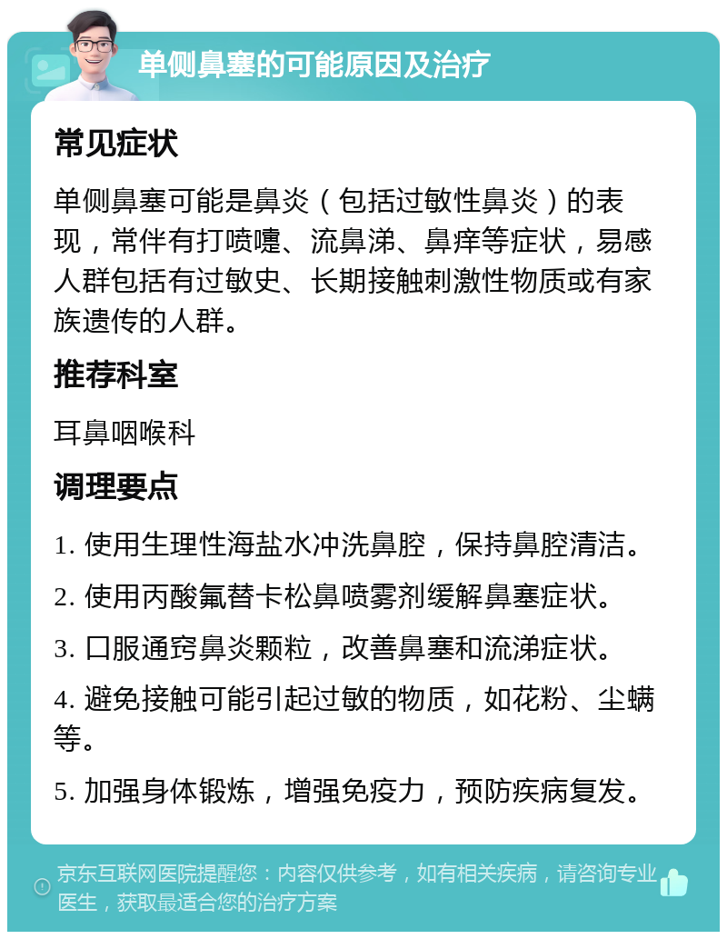 单侧鼻塞的可能原因及治疗 常见症状 单侧鼻塞可能是鼻炎（包括过敏性鼻炎）的表现，常伴有打喷嚏、流鼻涕、鼻痒等症状，易感人群包括有过敏史、长期接触刺激性物质或有家族遗传的人群。 推荐科室 耳鼻咽喉科 调理要点 1. 使用生理性海盐水冲洗鼻腔，保持鼻腔清洁。 2. 使用丙酸氟替卡松鼻喷雾剂缓解鼻塞症状。 3. 口服通窍鼻炎颗粒，改善鼻塞和流涕症状。 4. 避免接触可能引起过敏的物质，如花粉、尘螨等。 5. 加强身体锻炼，增强免疫力，预防疾病复发。