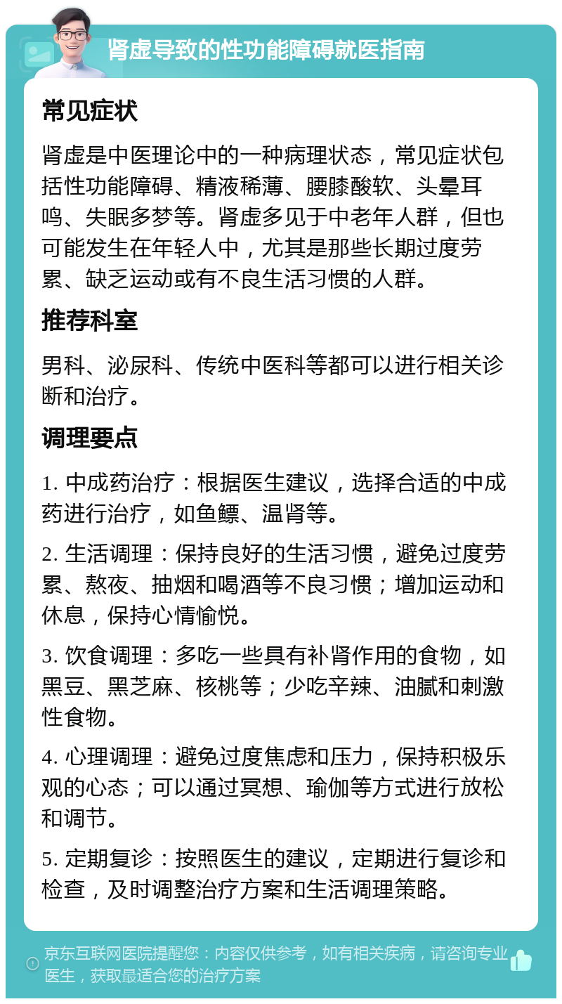 肾虚导致的性功能障碍就医指南 常见症状 肾虚是中医理论中的一种病理状态，常见症状包括性功能障碍、精液稀薄、腰膝酸软、头晕耳鸣、失眠多梦等。肾虚多见于中老年人群，但也可能发生在年轻人中，尤其是那些长期过度劳累、缺乏运动或有不良生活习惯的人群。 推荐科室 男科、泌尿科、传统中医科等都可以进行相关诊断和治疗。 调理要点 1. 中成药治疗：根据医生建议，选择合适的中成药进行治疗，如鱼鳔、温肾等。 2. 生活调理：保持良好的生活习惯，避免过度劳累、熬夜、抽烟和喝酒等不良习惯；增加运动和休息，保持心情愉悦。 3. 饮食调理：多吃一些具有补肾作用的食物，如黑豆、黑芝麻、核桃等；少吃辛辣、油腻和刺激性食物。 4. 心理调理：避免过度焦虑和压力，保持积极乐观的心态；可以通过冥想、瑜伽等方式进行放松和调节。 5. 定期复诊：按照医生的建议，定期进行复诊和检查，及时调整治疗方案和生活调理策略。