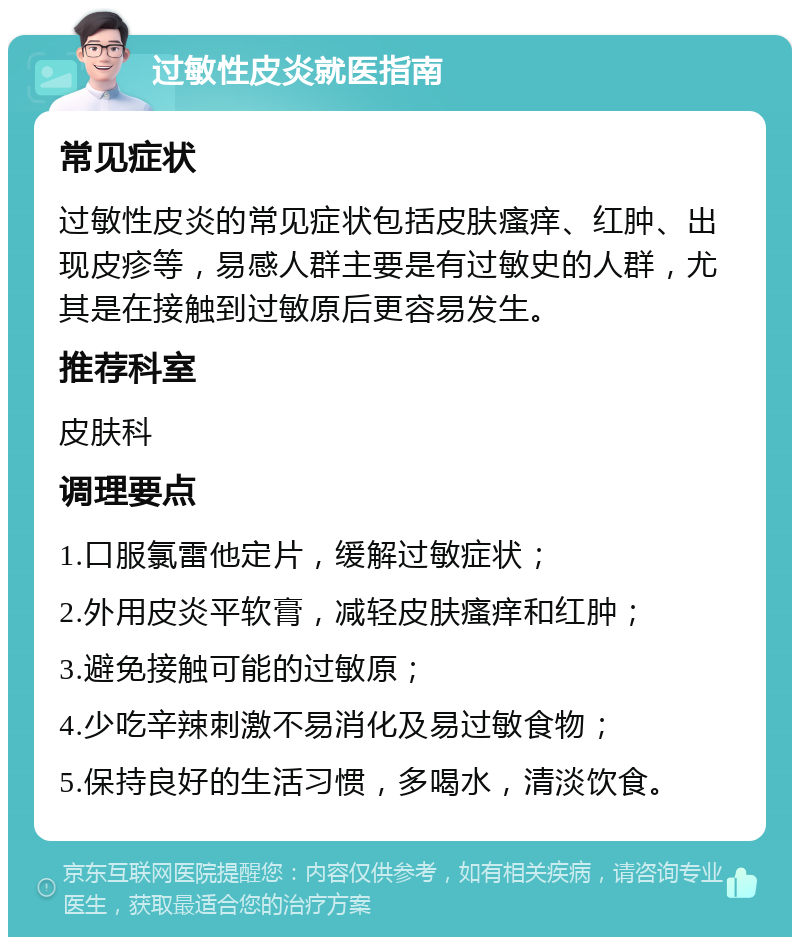 过敏性皮炎就医指南 常见症状 过敏性皮炎的常见症状包括皮肤瘙痒、红肿、出现皮疹等，易感人群主要是有过敏史的人群，尤其是在接触到过敏原后更容易发生。 推荐科室 皮肤科 调理要点 1.口服氯雷他定片，缓解过敏症状； 2.外用皮炎平软膏，减轻皮肤瘙痒和红肿； 3.避免接触可能的过敏原； 4.少吃辛辣刺激不易消化及易过敏食物； 5.保持良好的生活习惯，多喝水，清淡饮食。