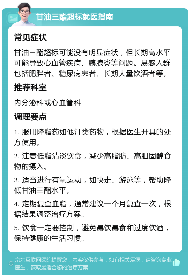 甘油三酯超标就医指南 常见症状 甘油三酯超标可能没有明显症状，但长期高水平可能导致心血管疾病、胰腺炎等问题。易感人群包括肥胖者、糖尿病患者、长期大量饮酒者等。 推荐科室 内分泌科或心血管科 调理要点 1. 服用降脂药如他汀类药物，根据医生开具的处方使用。 2. 注意低脂清淡饮食，减少高脂肪、高胆固醇食物的摄入。 3. 适当进行有氧运动，如快走、游泳等，帮助降低甘油三酯水平。 4. 定期复查血脂，通常建议一个月复查一次，根据结果调整治疗方案。 5. 饮食一定要控制，避免暴饮暴食和过度饮酒，保持健康的生活习惯。