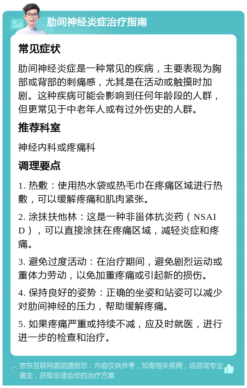 肋间神经炎症治疗指南 常见症状 肋间神经炎症是一种常见的疾病，主要表现为胸部或背部的刺痛感，尤其是在活动或触摸时加剧。这种疾病可能会影响到任何年龄段的人群，但更常见于中老年人或有过外伤史的人群。 推荐科室 神经内科或疼痛科 调理要点 1. 热敷：使用热水袋或热毛巾在疼痛区域进行热敷，可以缓解疼痛和肌肉紧张。 2. 涂抹扶他林：这是一种非甾体抗炎药（NSAID），可以直接涂抹在疼痛区域，减轻炎症和疼痛。 3. 避免过度活动：在治疗期间，避免剧烈运动或重体力劳动，以免加重疼痛或引起新的损伤。 4. 保持良好的姿势：正确的坐姿和站姿可以减少对肋间神经的压力，帮助缓解疼痛。 5. 如果疼痛严重或持续不减，应及时就医，进行进一步的检查和治疗。