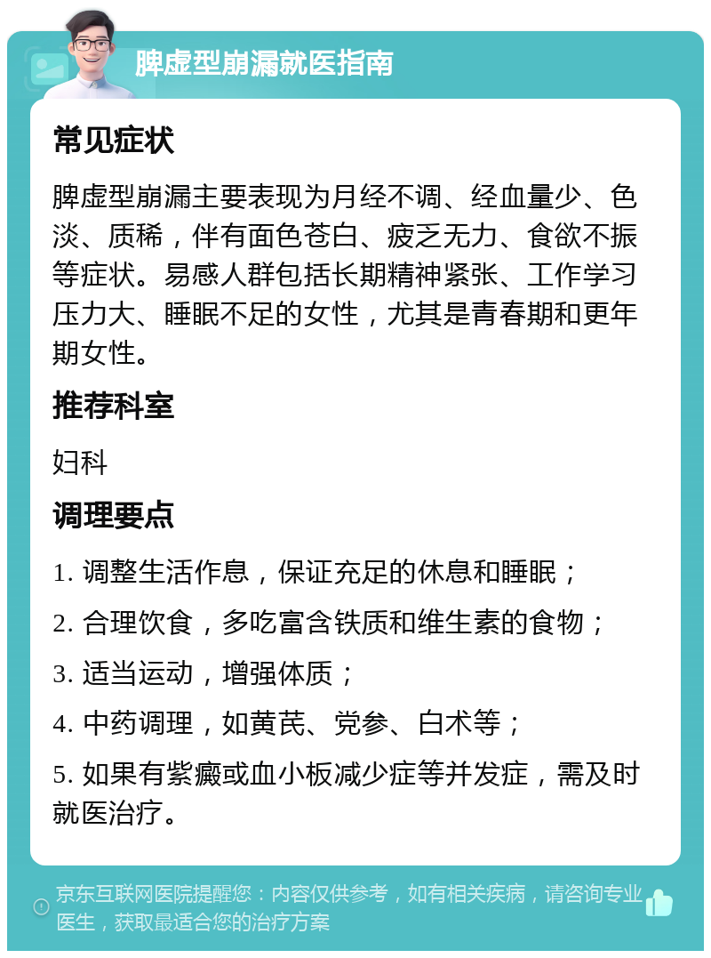 脾虚型崩漏就医指南 常见症状 脾虚型崩漏主要表现为月经不调、经血量少、色淡、质稀，伴有面色苍白、疲乏无力、食欲不振等症状。易感人群包括长期精神紧张、工作学习压力大、睡眠不足的女性，尤其是青春期和更年期女性。 推荐科室 妇科 调理要点 1. 调整生活作息，保证充足的休息和睡眠； 2. 合理饮食，多吃富含铁质和维生素的食物； 3. 适当运动，增强体质； 4. 中药调理，如黄芪、党参、白术等； 5. 如果有紫癜或血小板减少症等并发症，需及时就医治疗。