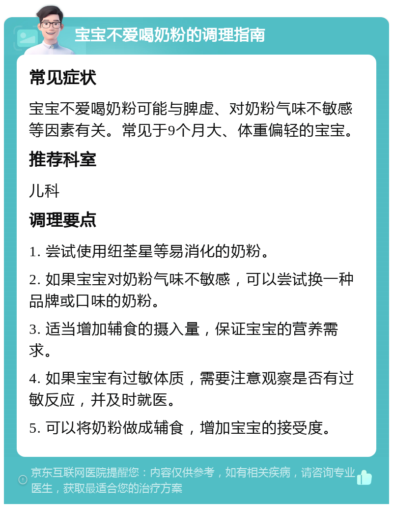 宝宝不爱喝奶粉的调理指南 常见症状 宝宝不爱喝奶粉可能与脾虚、对奶粉气味不敏感等因素有关。常见于9个月大、体重偏轻的宝宝。 推荐科室 儿科 调理要点 1. 尝试使用纽荃星等易消化的奶粉。 2. 如果宝宝对奶粉气味不敏感，可以尝试换一种品牌或口味的奶粉。 3. 适当增加辅食的摄入量，保证宝宝的营养需求。 4. 如果宝宝有过敏体质，需要注意观察是否有过敏反应，并及时就医。 5. 可以将奶粉做成辅食，增加宝宝的接受度。