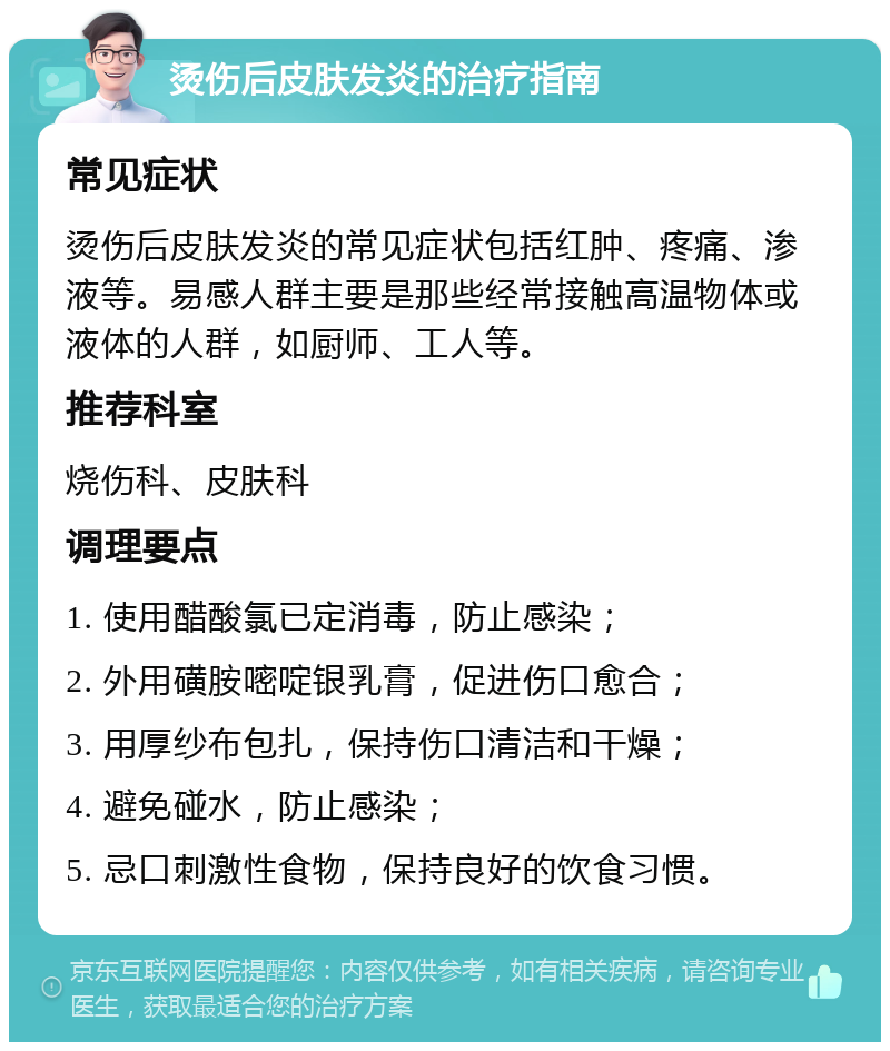 烫伤后皮肤发炎的治疗指南 常见症状 烫伤后皮肤发炎的常见症状包括红肿、疼痛、渗液等。易感人群主要是那些经常接触高温物体或液体的人群，如厨师、工人等。 推荐科室 烧伤科、皮肤科 调理要点 1. 使用醋酸氯已定消毒，防止感染； 2. 外用磺胺嘧啶银乳膏，促进伤口愈合； 3. 用厚纱布包扎，保持伤口清洁和干燥； 4. 避免碰水，防止感染； 5. 忌口刺激性食物，保持良好的饮食习惯。