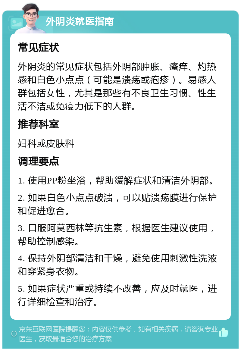 外阴炎就医指南 常见症状 外阴炎的常见症状包括外阴部肿胀、瘙痒、灼热感和白色小点点（可能是溃疡或疱疹）。易感人群包括女性，尤其是那些有不良卫生习惯、性生活不洁或免疫力低下的人群。 推荐科室 妇科或皮肤科 调理要点 1. 使用PP粉坐浴，帮助缓解症状和清洁外阴部。 2. 如果白色小点点破溃，可以贴溃疡膜进行保护和促进愈合。 3. 口服阿莫西林等抗生素，根据医生建议使用，帮助控制感染。 4. 保持外阴部清洁和干燥，避免使用刺激性洗液和穿紧身衣物。 5. 如果症状严重或持续不改善，应及时就医，进行详细检查和治疗。