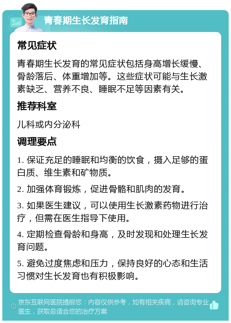 青春期生长发育指南 常见症状 青春期生长发育的常见症状包括身高增长缓慢、骨龄落后、体重增加等。这些症状可能与生长激素缺乏、营养不良、睡眠不足等因素有关。 推荐科室 儿科或内分泌科 调理要点 1. 保证充足的睡眠和均衡的饮食，摄入足够的蛋白质、维生素和矿物质。 2. 加强体育锻炼，促进骨骼和肌肉的发育。 3. 如果医生建议，可以使用生长激素药物进行治疗，但需在医生指导下使用。 4. 定期检查骨龄和身高，及时发现和处理生长发育问题。 5. 避免过度焦虑和压力，保持良好的心态和生活习惯对生长发育也有积极影响。