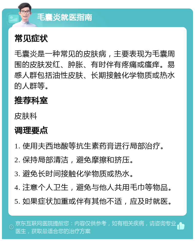 毛囊炎就医指南 常见症状 毛囊炎是一种常见的皮肤病，主要表现为毛囊周围的皮肤发红、肿胀、有时伴有疼痛或瘙痒。易感人群包括油性皮肤、长期接触化学物质或热水的人群等。 推荐科室 皮肤科 调理要点 1. 使用夫西地酸等抗生素药膏进行局部治疗。 2. 保持局部清洁，避免摩擦和挤压。 3. 避免长时间接触化学物质或热水。 4. 注意个人卫生，避免与他人共用毛巾等物品。 5. 如果症状加重或伴有其他不适，应及时就医。