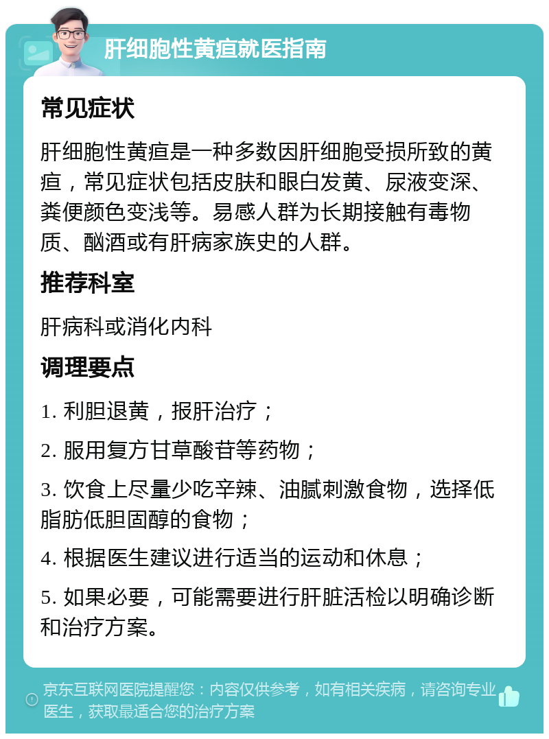 肝细胞性黄疸就医指南 常见症状 肝细胞性黄疸是一种多数因肝细胞受损所致的黄疸，常见症状包括皮肤和眼白发黄、尿液变深、粪便颜色变浅等。易感人群为长期接触有毒物质、酗酒或有肝病家族史的人群。 推荐科室 肝病科或消化内科 调理要点 1. 利胆退黄，报肝治疗； 2. 服用复方甘草酸苷等药物； 3. 饮食上尽量少吃辛辣、油腻刺激食物，选择低脂肪低胆固醇的食物； 4. 根据医生建议进行适当的运动和休息； 5. 如果必要，可能需要进行肝脏活检以明确诊断和治疗方案。