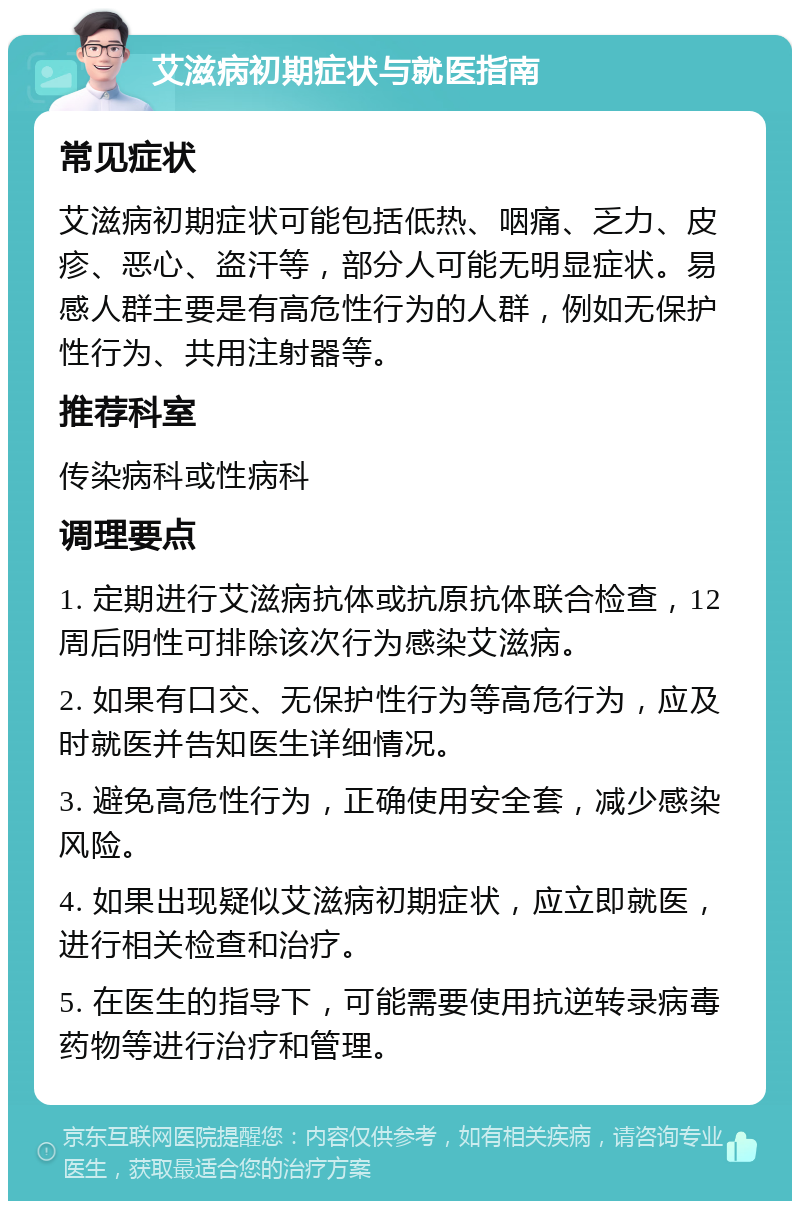 艾滋病初期症状与就医指南 常见症状 艾滋病初期症状可能包括低热、咽痛、乏力、皮疹、恶心、盗汗等，部分人可能无明显症状。易感人群主要是有高危性行为的人群，例如无保护性行为、共用注射器等。 推荐科室 传染病科或性病科 调理要点 1. 定期进行艾滋病抗体或抗原抗体联合检查，12周后阴性可排除该次行为感染艾滋病。 2. 如果有口交、无保护性行为等高危行为，应及时就医并告知医生详细情况。 3. 避免高危性行为，正确使用安全套，减少感染风险。 4. 如果出现疑似艾滋病初期症状，应立即就医，进行相关检查和治疗。 5. 在医生的指导下，可能需要使用抗逆转录病毒药物等进行治疗和管理。