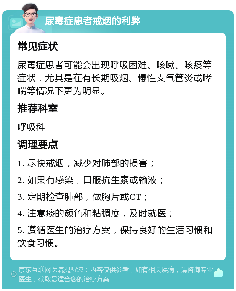 尿毒症患者戒烟的利弊 常见症状 尿毒症患者可能会出现呼吸困难、咳嗽、咳痰等症状，尤其是在有长期吸烟、慢性支气管炎或哮喘等情况下更为明显。 推荐科室 呼吸科 调理要点 1. 尽快戒烟，减少对肺部的损害； 2. 如果有感染，口服抗生素或输液； 3. 定期检查肺部，做胸片或CT； 4. 注意痰的颜色和粘稠度，及时就医； 5. 遵循医生的治疗方案，保持良好的生活习惯和饮食习惯。