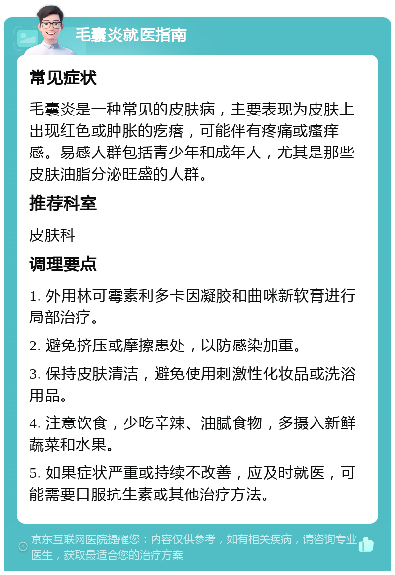 毛囊炎就医指南 常见症状 毛囊炎是一种常见的皮肤病，主要表现为皮肤上出现红色或肿胀的疙瘩，可能伴有疼痛或瘙痒感。易感人群包括青少年和成年人，尤其是那些皮肤油脂分泌旺盛的人群。 推荐科室 皮肤科 调理要点 1. 外用林可霉素利多卡因凝胶和曲咪新软膏进行局部治疗。 2. 避免挤压或摩擦患处，以防感染加重。 3. 保持皮肤清洁，避免使用刺激性化妆品或洗浴用品。 4. 注意饮食，少吃辛辣、油腻食物，多摄入新鲜蔬菜和水果。 5. 如果症状严重或持续不改善，应及时就医，可能需要口服抗生素或其他治疗方法。