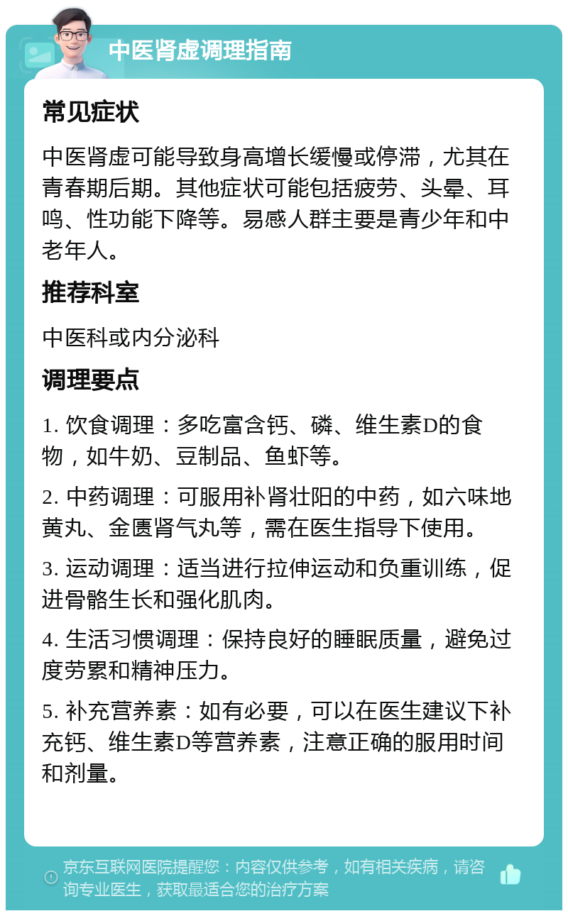 中医肾虚调理指南 常见症状 中医肾虚可能导致身高增长缓慢或停滞，尤其在青春期后期。其他症状可能包括疲劳、头晕、耳鸣、性功能下降等。易感人群主要是青少年和中老年人。 推荐科室 中医科或内分泌科 调理要点 1. 饮食调理：多吃富含钙、磷、维生素D的食物，如牛奶、豆制品、鱼虾等。 2. 中药调理：可服用补肾壮阳的中药，如六味地黄丸、金匮肾气丸等，需在医生指导下使用。 3. 运动调理：适当进行拉伸运动和负重训练，促进骨骼生长和强化肌肉。 4. 生活习惯调理：保持良好的睡眠质量，避免过度劳累和精神压力。 5. 补充营养素：如有必要，可以在医生建议下补充钙、维生素D等营养素，注意正确的服用时间和剂量。