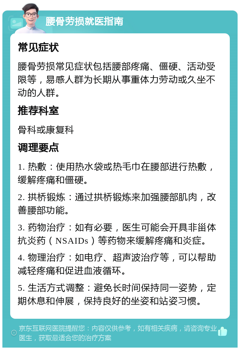 腰骨劳损就医指南 常见症状 腰骨劳损常见症状包括腰部疼痛、僵硬、活动受限等，易感人群为长期从事重体力劳动或久坐不动的人群。 推荐科室 骨科或康复科 调理要点 1. 热敷：使用热水袋或热毛巾在腰部进行热敷，缓解疼痛和僵硬。 2. 拱桥锻炼：通过拱桥锻炼来加强腰部肌肉，改善腰部功能。 3. 药物治疗：如有必要，医生可能会开具非甾体抗炎药（NSAIDs）等药物来缓解疼痛和炎症。 4. 物理治疗：如电疗、超声波治疗等，可以帮助减轻疼痛和促进血液循环。 5. 生活方式调整：避免长时间保持同一姿势，定期休息和伸展，保持良好的坐姿和站姿习惯。