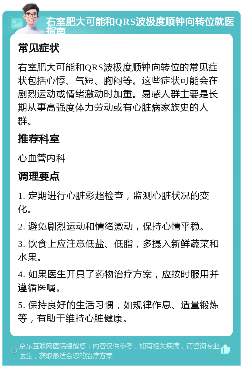 右室肥大可能和QRS波极度顺钟向转位就医指南 常见症状 右室肥大可能和QRS波极度顺钟向转位的常见症状包括心悸、气短、胸闷等。这些症状可能会在剧烈运动或情绪激动时加重。易感人群主要是长期从事高强度体力劳动或有心脏病家族史的人群。 推荐科室 心血管内科 调理要点 1. 定期进行心脏彩超检查，监测心脏状况的变化。 2. 避免剧烈运动和情绪激动，保持心情平稳。 3. 饮食上应注意低盐、低脂，多摄入新鲜蔬菜和水果。 4. 如果医生开具了药物治疗方案，应按时服用并遵循医嘱。 5. 保持良好的生活习惯，如规律作息、适量锻炼等，有助于维持心脏健康。