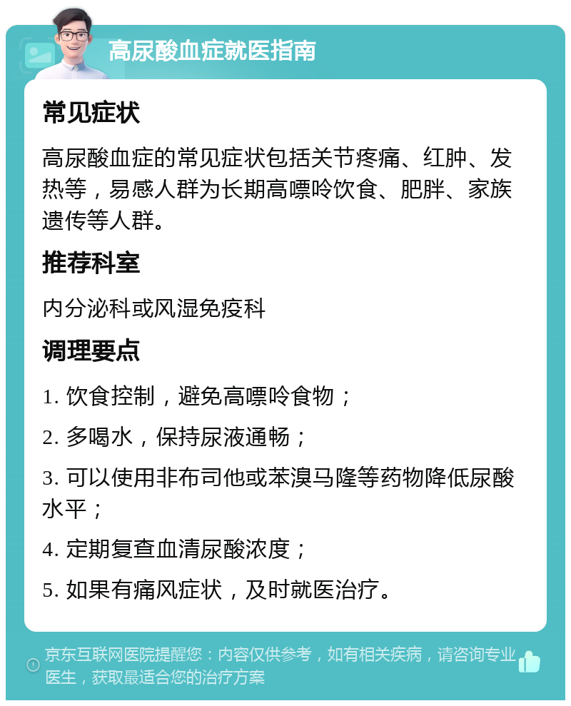 高尿酸血症就医指南 常见症状 高尿酸血症的常见症状包括关节疼痛、红肿、发热等，易感人群为长期高嘌呤饮食、肥胖、家族遗传等人群。 推荐科室 内分泌科或风湿免疫科 调理要点 1. 饮食控制，避免高嘌呤食物； 2. 多喝水，保持尿液通畅； 3. 可以使用非布司他或苯溴马隆等药物降低尿酸水平； 4. 定期复查血清尿酸浓度； 5. 如果有痛风症状，及时就医治疗。