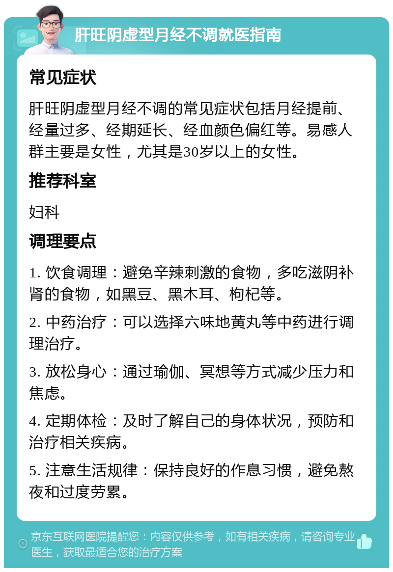 肝旺阴虚型月经不调就医指南 常见症状 肝旺阴虚型月经不调的常见症状包括月经提前、经量过多、经期延长、经血颜色偏红等。易感人群主要是女性，尤其是30岁以上的女性。 推荐科室 妇科 调理要点 1. 饮食调理：避免辛辣刺激的食物，多吃滋阴补肾的食物，如黑豆、黑木耳、枸杞等。 2. 中药治疗：可以选择六味地黄丸等中药进行调理治疗。 3. 放松身心：通过瑜伽、冥想等方式减少压力和焦虑。 4. 定期体检：及时了解自己的身体状况，预防和治疗相关疾病。 5. 注意生活规律：保持良好的作息习惯，避免熬夜和过度劳累。