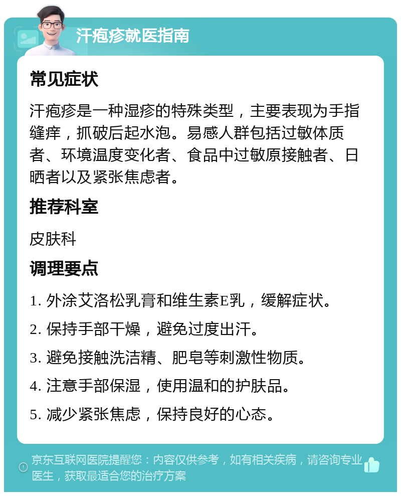 汗疱疹就医指南 常见症状 汗疱疹是一种湿疹的特殊类型，主要表现为手指缝痒，抓破后起水泡。易感人群包括过敏体质者、环境温度变化者、食品中过敏原接触者、日晒者以及紧张焦虑者。 推荐科室 皮肤科 调理要点 1. 外涂艾洛松乳膏和维生素E乳，缓解症状。 2. 保持手部干燥，避免过度出汗。 3. 避免接触洗洁精、肥皂等刺激性物质。 4. 注意手部保湿，使用温和的护肤品。 5. 减少紧张焦虑，保持良好的心态。