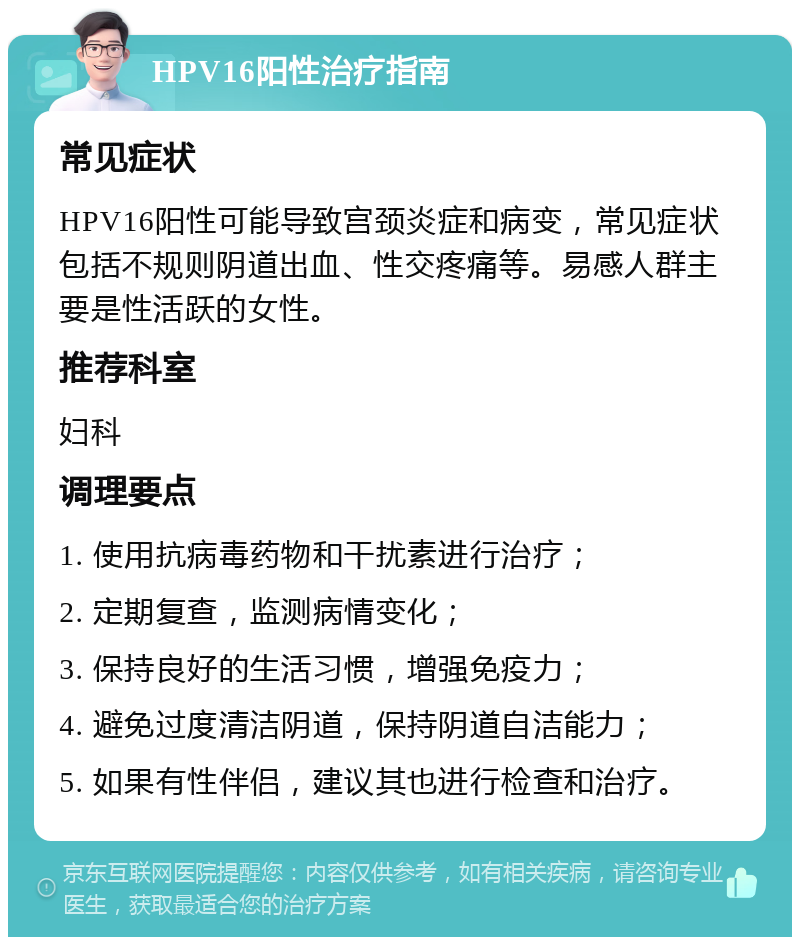 HPV16阳性治疗指南 常见症状 HPV16阳性可能导致宫颈炎症和病变，常见症状包括不规则阴道出血、性交疼痛等。易感人群主要是性活跃的女性。 推荐科室 妇科 调理要点 1. 使用抗病毒药物和干扰素进行治疗； 2. 定期复查，监测病情变化； 3. 保持良好的生活习惯，增强免疫力； 4. 避免过度清洁阴道，保持阴道自洁能力； 5. 如果有性伴侣，建议其也进行检查和治疗。