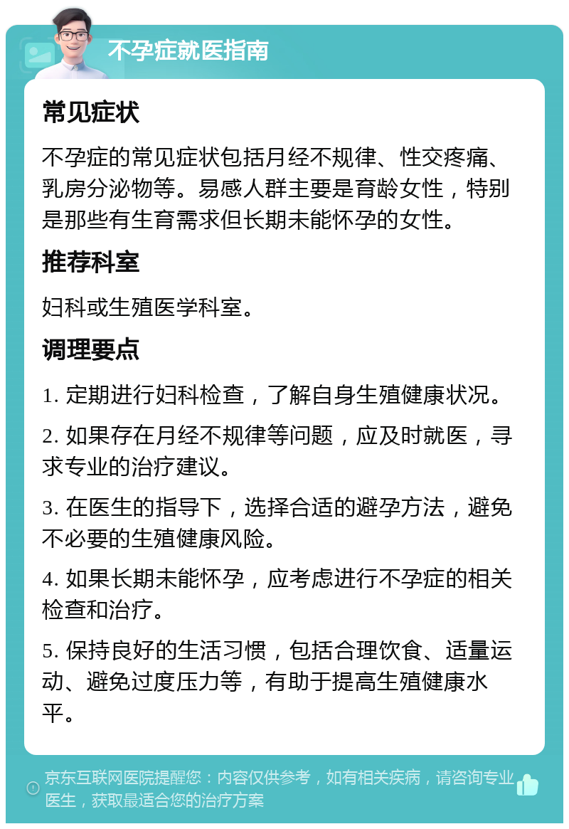 不孕症就医指南 常见症状 不孕症的常见症状包括月经不规律、性交疼痛、乳房分泌物等。易感人群主要是育龄女性，特别是那些有生育需求但长期未能怀孕的女性。 推荐科室 妇科或生殖医学科室。 调理要点 1. 定期进行妇科检查，了解自身生殖健康状况。 2. 如果存在月经不规律等问题，应及时就医，寻求专业的治疗建议。 3. 在医生的指导下，选择合适的避孕方法，避免不必要的生殖健康风险。 4. 如果长期未能怀孕，应考虑进行不孕症的相关检查和治疗。 5. 保持良好的生活习惯，包括合理饮食、适量运动、避免过度压力等，有助于提高生殖健康水平。