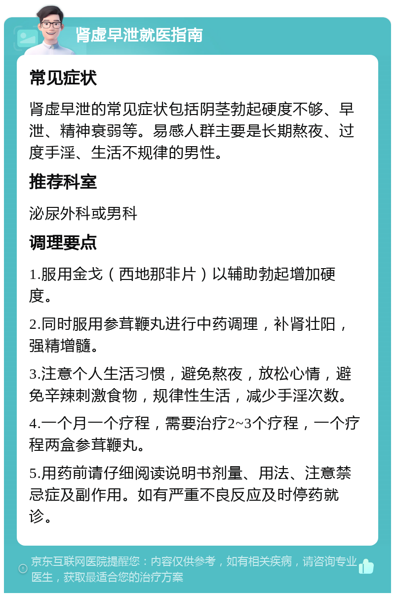 肾虚早泄就医指南 常见症状 肾虚早泄的常见症状包括阴茎勃起硬度不够、早泄、精神衰弱等。易感人群主要是长期熬夜、过度手淫、生活不规律的男性。 推荐科室 泌尿外科或男科 调理要点 1.服用金戈（西地那非片）以辅助勃起增加硬度。 2.同时服用参茸鞭丸进行中药调理，补肾壮阳，强精增髓。 3.注意个人生活习惯，避免熬夜，放松心情，避免辛辣刺激食物，规律性生活，减少手淫次数。 4.一个月一个疗程，需要治疗2~3个疗程，一个疗程两盒参茸鞭丸。 5.用药前请仔细阅读说明书剂量、用法、注意禁忌症及副作用。如有严重不良反应及时停药就诊。