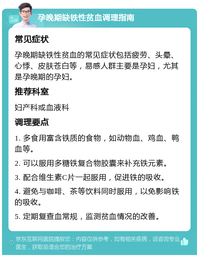 孕晚期缺铁性贫血调理指南 常见症状 孕晚期缺铁性贫血的常见症状包括疲劳、头晕、心悸、皮肤苍白等，易感人群主要是孕妇，尤其是孕晚期的孕妇。 推荐科室 妇产科或血液科 调理要点 1. 多食用富含铁质的食物，如动物血、鸡血、鸭血等。 2. 可以服用多糖铁复合物胶囊来补充铁元素。 3. 配合维生素C片一起服用，促进铁的吸收。 4. 避免与咖啡、茶等饮料同时服用，以免影响铁的吸收。 5. 定期复查血常规，监测贫血情况的改善。