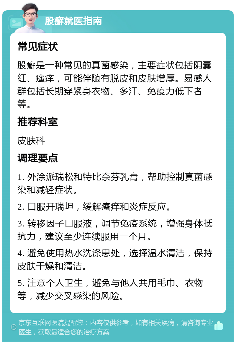 股癣就医指南 常见症状 股癣是一种常见的真菌感染，主要症状包括阴囊红、瘙痒，可能伴随有脱皮和皮肤增厚。易感人群包括长期穿紧身衣物、多汗、免疫力低下者等。 推荐科室 皮肤科 调理要点 1. 外涂派瑞松和特比奈芬乳膏，帮助控制真菌感染和减轻症状。 2. 口服开瑞坦，缓解瘙痒和炎症反应。 3. 转移因子口服液，调节免疫系统，增强身体抵抗力，建议至少连续服用一个月。 4. 避免使用热水洗涤患处，选择温水清洁，保持皮肤干燥和清洁。 5. 注意个人卫生，避免与他人共用毛巾、衣物等，减少交叉感染的风险。