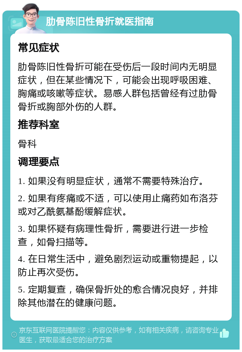 肋骨陈旧性骨折就医指南 常见症状 肋骨陈旧性骨折可能在受伤后一段时间内无明显症状，但在某些情况下，可能会出现呼吸困难、胸痛或咳嗽等症状。易感人群包括曾经有过肋骨骨折或胸部外伤的人群。 推荐科室 骨科 调理要点 1. 如果没有明显症状，通常不需要特殊治疗。 2. 如果有疼痛或不适，可以使用止痛药如布洛芬或对乙酰氨基酚缓解症状。 3. 如果怀疑有病理性骨折，需要进行进一步检查，如骨扫描等。 4. 在日常生活中，避免剧烈运动或重物提起，以防止再次受伤。 5. 定期复查，确保骨折处的愈合情况良好，并排除其他潜在的健康问题。