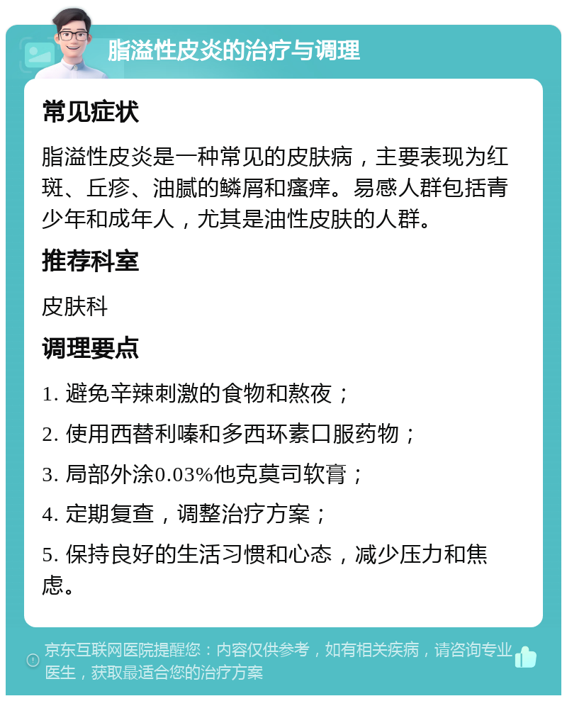 脂溢性皮炎的治疗与调理 常见症状 脂溢性皮炎是一种常见的皮肤病，主要表现为红斑、丘疹、油腻的鳞屑和瘙痒。易感人群包括青少年和成年人，尤其是油性皮肤的人群。 推荐科室 皮肤科 调理要点 1. 避免辛辣刺激的食物和熬夜； 2. 使用西替利嗪和多西环素口服药物； 3. 局部外涂0.03%他克莫司软膏； 4. 定期复查，调整治疗方案； 5. 保持良好的生活习惯和心态，减少压力和焦虑。