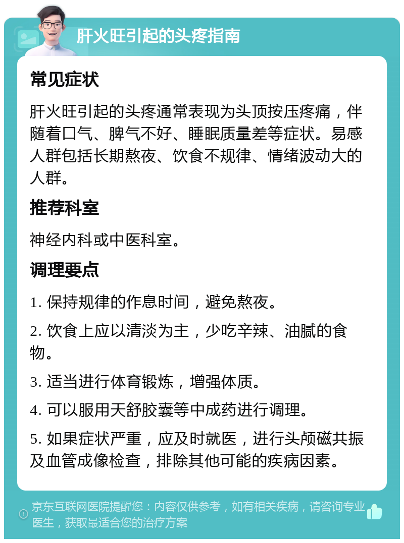 肝火旺引起的头疼指南 常见症状 肝火旺引起的头疼通常表现为头顶按压疼痛，伴随着口气、脾气不好、睡眠质量差等症状。易感人群包括长期熬夜、饮食不规律、情绪波动大的人群。 推荐科室 神经内科或中医科室。 调理要点 1. 保持规律的作息时间，避免熬夜。 2. 饮食上应以清淡为主，少吃辛辣、油腻的食物。 3. 适当进行体育锻炼，增强体质。 4. 可以服用天舒胶囊等中成药进行调理。 5. 如果症状严重，应及时就医，进行头颅磁共振及血管成像检查，排除其他可能的疾病因素。