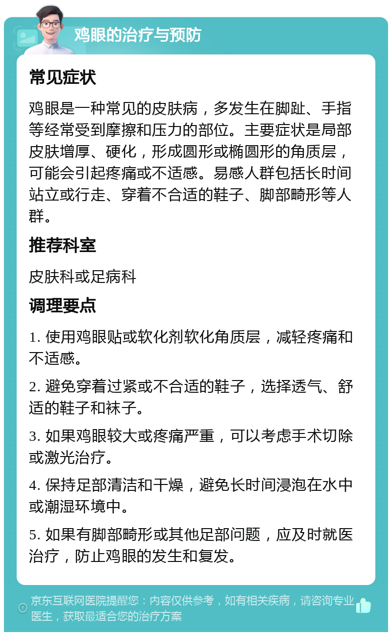 鸡眼的治疗与预防 常见症状 鸡眼是一种常见的皮肤病，多发生在脚趾、手指等经常受到摩擦和压力的部位。主要症状是局部皮肤增厚、硬化，形成圆形或椭圆形的角质层，可能会引起疼痛或不适感。易感人群包括长时间站立或行走、穿着不合适的鞋子、脚部畸形等人群。 推荐科室 皮肤科或足病科 调理要点 1. 使用鸡眼贴或软化剂软化角质层，减轻疼痛和不适感。 2. 避免穿着过紧或不合适的鞋子，选择透气、舒适的鞋子和袜子。 3. 如果鸡眼较大或疼痛严重，可以考虑手术切除或激光治疗。 4. 保持足部清洁和干燥，避免长时间浸泡在水中或潮湿环境中。 5. 如果有脚部畸形或其他足部问题，应及时就医治疗，防止鸡眼的发生和复发。