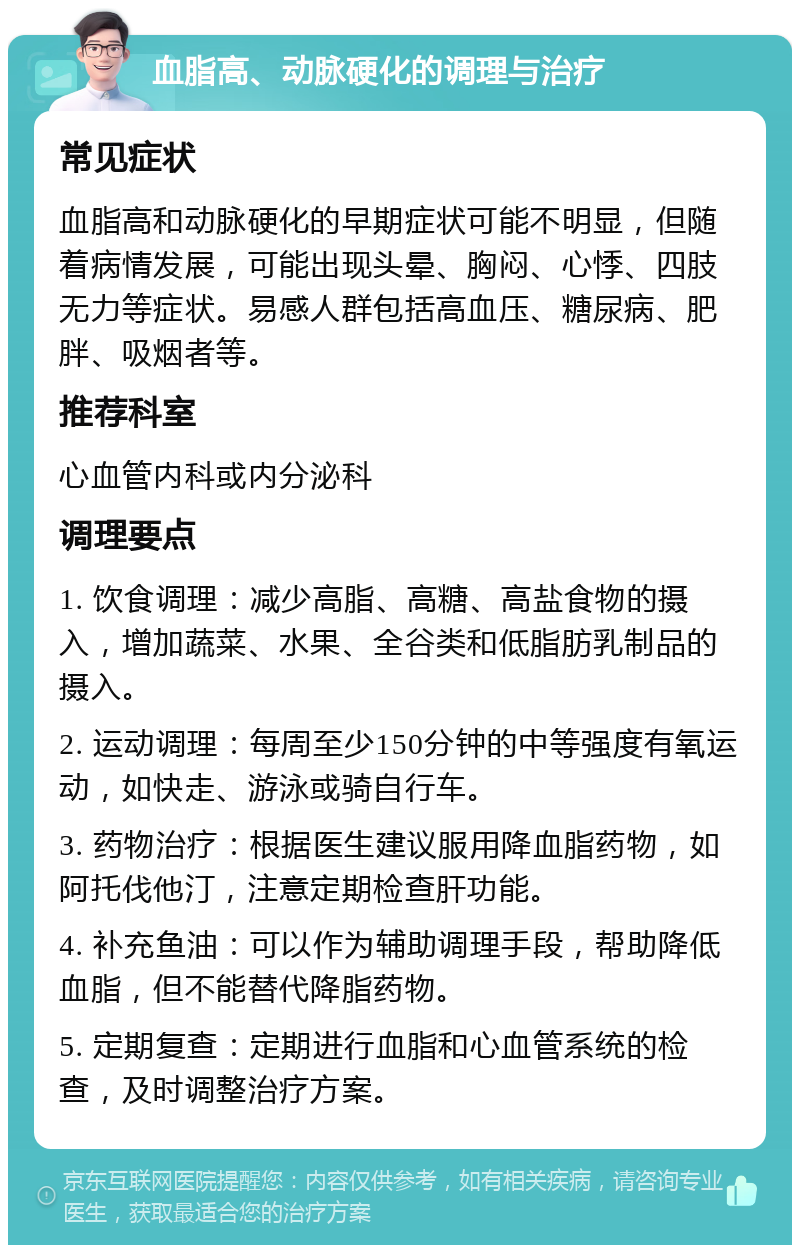 血脂高、动脉硬化的调理与治疗 常见症状 血脂高和动脉硬化的早期症状可能不明显，但随着病情发展，可能出现头晕、胸闷、心悸、四肢无力等症状。易感人群包括高血压、糖尿病、肥胖、吸烟者等。 推荐科室 心血管内科或内分泌科 调理要点 1. 饮食调理：减少高脂、高糖、高盐食物的摄入，增加蔬菜、水果、全谷类和低脂肪乳制品的摄入。 2. 运动调理：每周至少150分钟的中等强度有氧运动，如快走、游泳或骑自行车。 3. 药物治疗：根据医生建议服用降血脂药物，如阿托伐他汀，注意定期检查肝功能。 4. 补充鱼油：可以作为辅助调理手段，帮助降低血脂，但不能替代降脂药物。 5. 定期复查：定期进行血脂和心血管系统的检查，及时调整治疗方案。