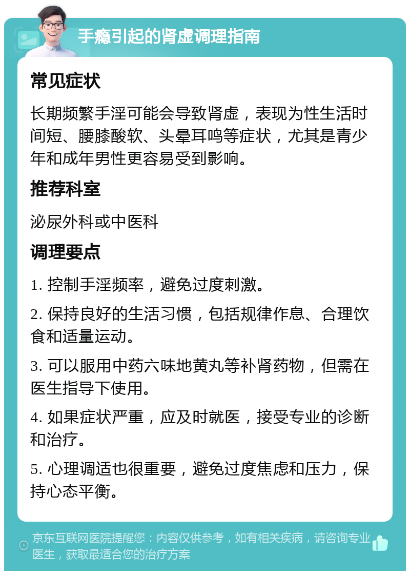 手瘾引起的肾虚调理指南 常见症状 长期频繁手淫可能会导致肾虚，表现为性生活时间短、腰膝酸软、头晕耳鸣等症状，尤其是青少年和成年男性更容易受到影响。 推荐科室 泌尿外科或中医科 调理要点 1. 控制手淫频率，避免过度刺激。 2. 保持良好的生活习惯，包括规律作息、合理饮食和适量运动。 3. 可以服用中药六味地黄丸等补肾药物，但需在医生指导下使用。 4. 如果症状严重，应及时就医，接受专业的诊断和治疗。 5. 心理调适也很重要，避免过度焦虑和压力，保持心态平衡。