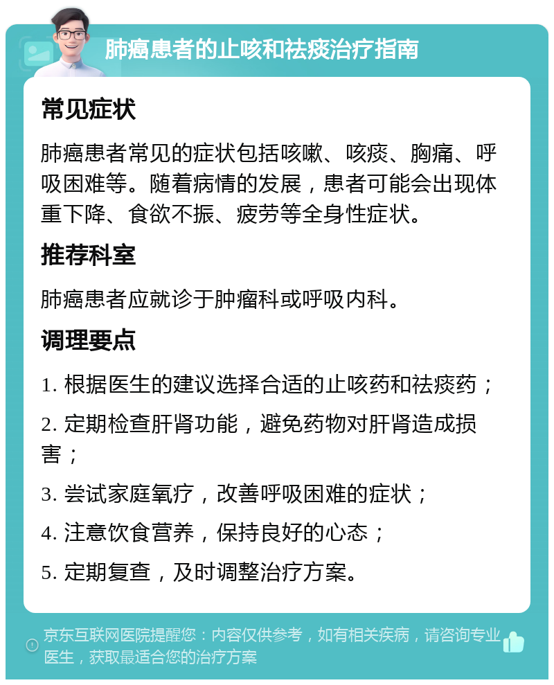 肺癌患者的止咳和祛痰治疗指南 常见症状 肺癌患者常见的症状包括咳嗽、咳痰、胸痛、呼吸困难等。随着病情的发展，患者可能会出现体重下降、食欲不振、疲劳等全身性症状。 推荐科室 肺癌患者应就诊于肿瘤科或呼吸内科。 调理要点 1. 根据医生的建议选择合适的止咳药和祛痰药； 2. 定期检查肝肾功能，避免药物对肝肾造成损害； 3. 尝试家庭氧疗，改善呼吸困难的症状； 4. 注意饮食营养，保持良好的心态； 5. 定期复查，及时调整治疗方案。