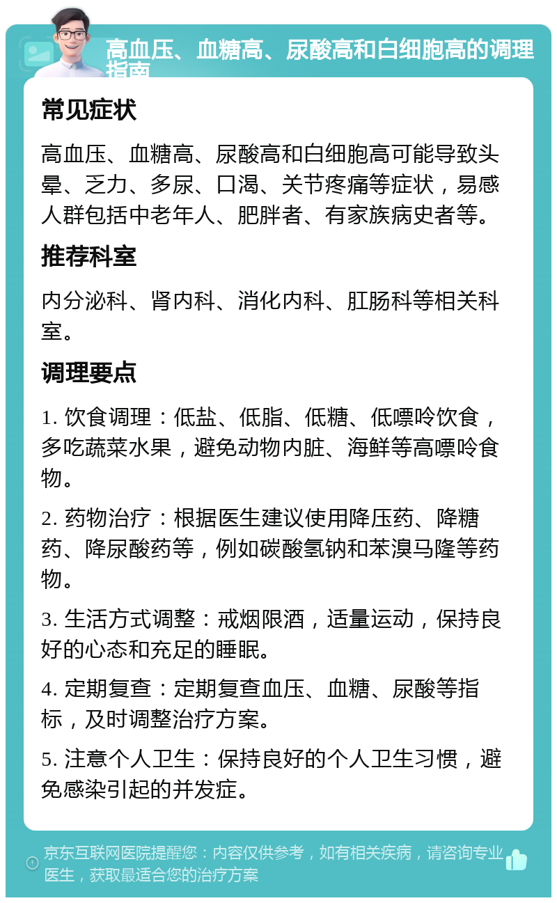 高血压、血糖高、尿酸高和白细胞高的调理指南 常见症状 高血压、血糖高、尿酸高和白细胞高可能导致头晕、乏力、多尿、口渴、关节疼痛等症状，易感人群包括中老年人、肥胖者、有家族病史者等。 推荐科室 内分泌科、肾内科、消化内科、肛肠科等相关科室。 调理要点 1. 饮食调理：低盐、低脂、低糖、低嘌呤饮食，多吃蔬菜水果，避免动物内脏、海鲜等高嘌呤食物。 2. 药物治疗：根据医生建议使用降压药、降糖药、降尿酸药等，例如碳酸氢钠和苯溴马隆等药物。 3. 生活方式调整：戒烟限酒，适量运动，保持良好的心态和充足的睡眠。 4. 定期复查：定期复查血压、血糖、尿酸等指标，及时调整治疗方案。 5. 注意个人卫生：保持良好的个人卫生习惯，避免感染引起的并发症。