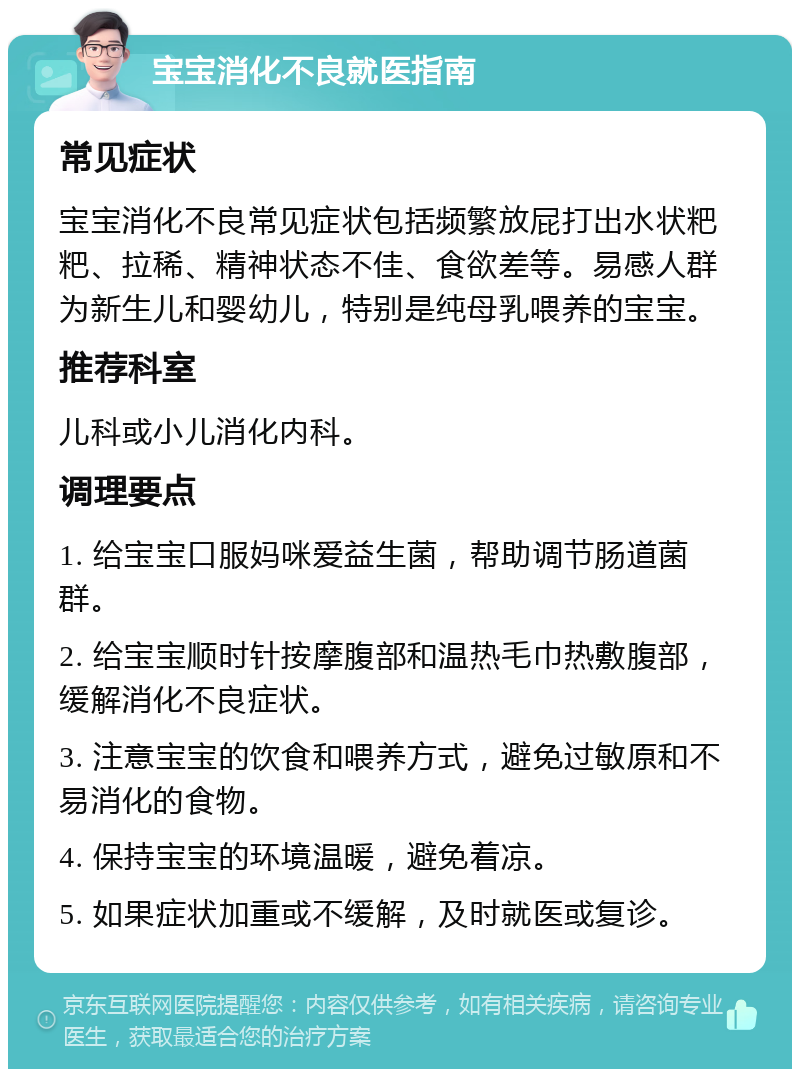 宝宝消化不良就医指南 常见症状 宝宝消化不良常见症状包括频繁放屁打出水状粑粑、拉稀、精神状态不佳、食欲差等。易感人群为新生儿和婴幼儿，特别是纯母乳喂养的宝宝。 推荐科室 儿科或小儿消化内科。 调理要点 1. 给宝宝口服妈咪爱益生菌，帮助调节肠道菌群。 2. 给宝宝顺时针按摩腹部和温热毛巾热敷腹部，缓解消化不良症状。 3. 注意宝宝的饮食和喂养方式，避免过敏原和不易消化的食物。 4. 保持宝宝的环境温暖，避免着凉。 5. 如果症状加重或不缓解，及时就医或复诊。