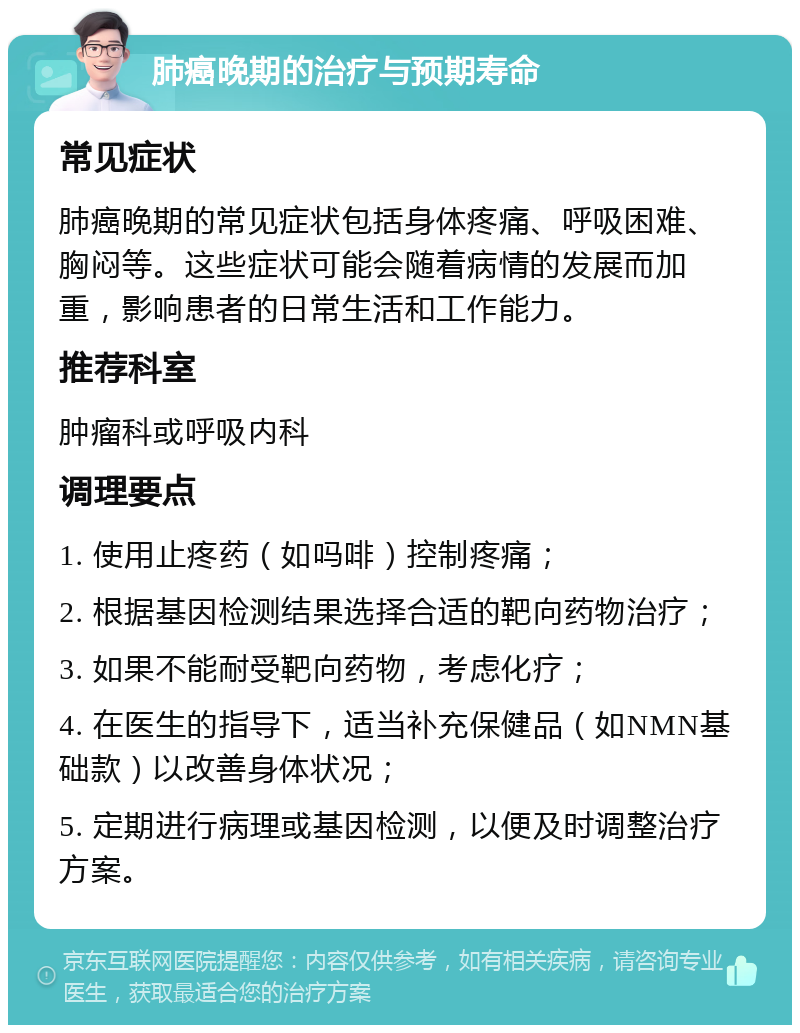 肺癌晚期的治疗与预期寿命 常见症状 肺癌晚期的常见症状包括身体疼痛、呼吸困难、胸闷等。这些症状可能会随着病情的发展而加重，影响患者的日常生活和工作能力。 推荐科室 肿瘤科或呼吸内科 调理要点 1. 使用止疼药（如吗啡）控制疼痛； 2. 根据基因检测结果选择合适的靶向药物治疗； 3. 如果不能耐受靶向药物，考虑化疗； 4. 在医生的指导下，适当补充保健品（如NMN基础款）以改善身体状况； 5. 定期进行病理或基因检测，以便及时调整治疗方案。