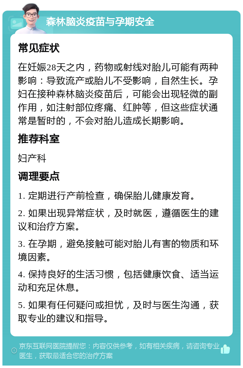 森林脑炎疫苗与孕期安全 常见症状 在妊娠28天之内，药物或射线对胎儿可能有两种影响：导致流产或胎儿不受影响，自然生长。孕妇在接种森林脑炎疫苗后，可能会出现轻微的副作用，如注射部位疼痛、红肿等，但这些症状通常是暂时的，不会对胎儿造成长期影响。 推荐科室 妇产科 调理要点 1. 定期进行产前检查，确保胎儿健康发育。 2. 如果出现异常症状，及时就医，遵循医生的建议和治疗方案。 3. 在孕期，避免接触可能对胎儿有害的物质和环境因素。 4. 保持良好的生活习惯，包括健康饮食、适当运动和充足休息。 5. 如果有任何疑问或担忧，及时与医生沟通，获取专业的建议和指导。